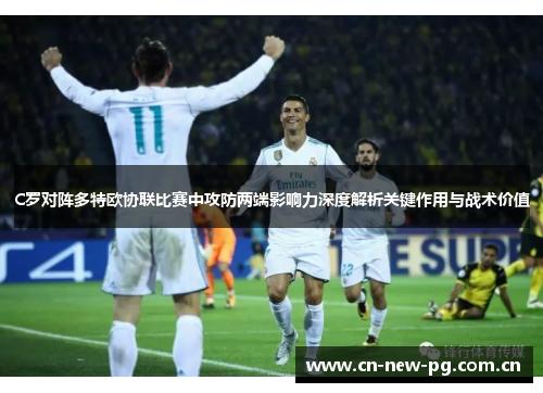 C罗对阵多特欧协联比赛中攻防两端影响力深度解析关键作用与战术价值 C罗对阵多特欧协联比赛中攻防两端影响力深度解析关键作用与战术价值